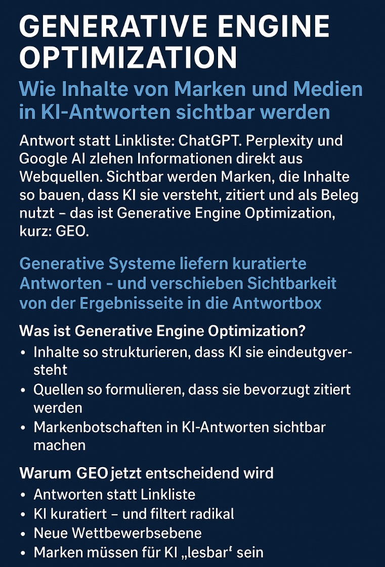 GENERATIVE ENGINE OPTIMIZATION (GEO) Wie Marken und Medien ihre Inhalte in KI-Antworten sichtbar machen ChatGPT, Perplexity, Google AI & Co. verändern die Art, wie Menschen Informationen finden. Anstelle klassischer Linklisten liefern generative KI-Systeme vollständige, kuratierte Antworten – basierend auf Quellen, die sie zuverlässig verstehen, zitieren und als Beleg verwenden.